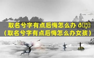 取名兮字有点后悔怎么办 🦋 （取名兮字有点后悔怎么办女孩）